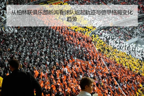 从柏林联俱乐部新闻看球队崛起轨迹与德甲格局变化趋势