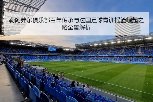 勒阿弗尔俱乐部百年传承与法国足球青训摇篮崛起之路全景解析