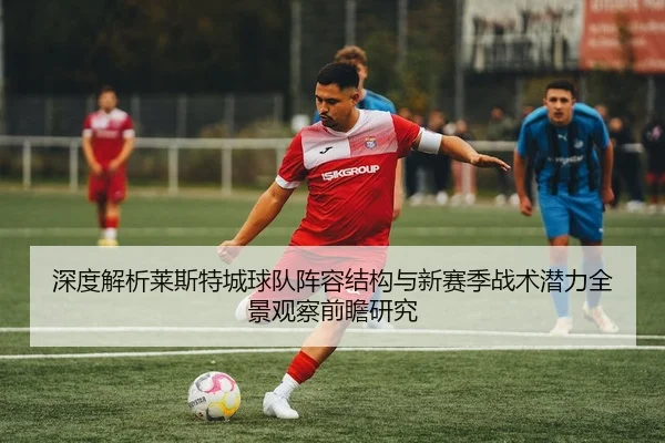 深度解析莱斯特城球队阵容结构与新赛季战术潜力全景观察前瞻研究